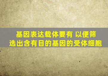 基因表达载体要有 以便筛选出含有目的基因的受体细胞